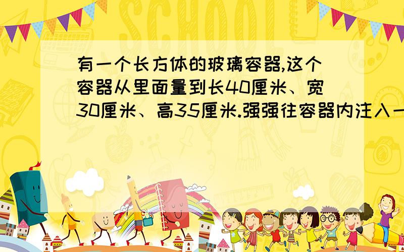 有一个长方体的玻璃容器,这个容器从里面量到长40厘米、宽30厘米、高35厘米.强强往容器内注入一些水,直至水深为10厘米.最后,他把一个棱长为20厘米的正方体铁块放入水中,发现铁块仍高于水