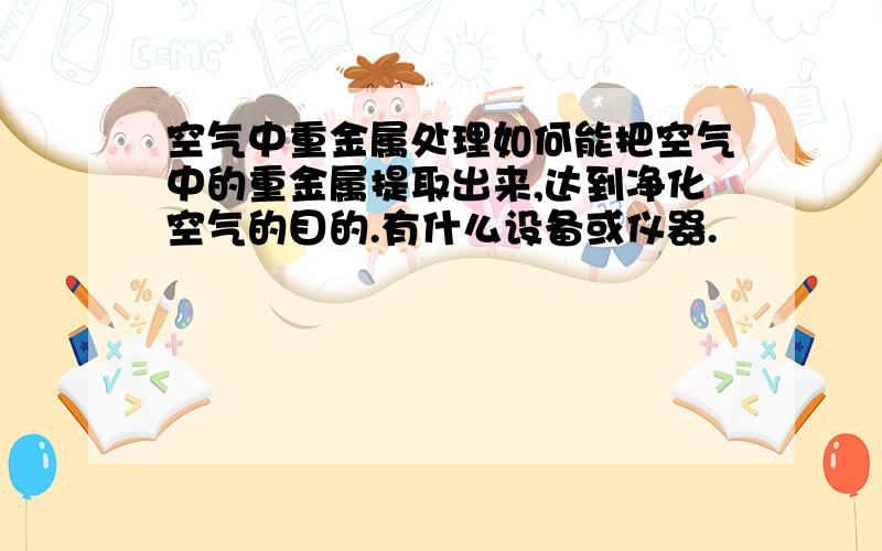 空气中重金属处理如何能把空气中的重金属提取出来,达到净化空气的目的.有什么设备或仪器.