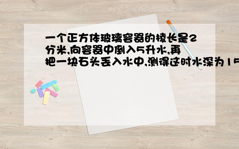 一个正方体玻璃容器的棱长是2分米,向容器中倒入5升水,再把一块石头丢入水中,测得这时水深为15厘米,一个正方体玻璃容器的棱长是2分米,向容器中倒入5升水,再把一块石头丢入水中（石头完