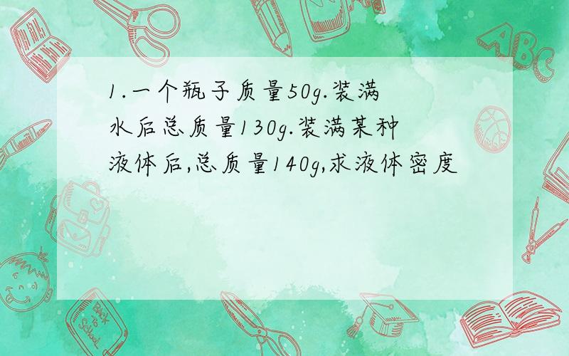 1.一个瓶子质量50g.装满水后总质量130g.装满某种液体后,总质量140g,求液体密度