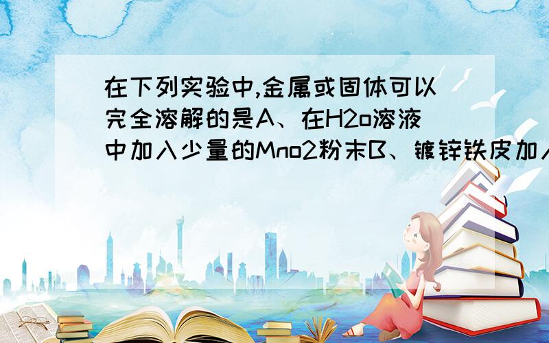 在下列实验中,金属或固体可以完全溶解的是A、在H2o溶液中加入少量的Mno2粉末B、镀锌铁皮加入少量的NaoH溶液中C、1mol铜片与含2molH2so4的浓硫酸共热D、常温下,1mol铜片投入含4molHNo3的浓硝酸中