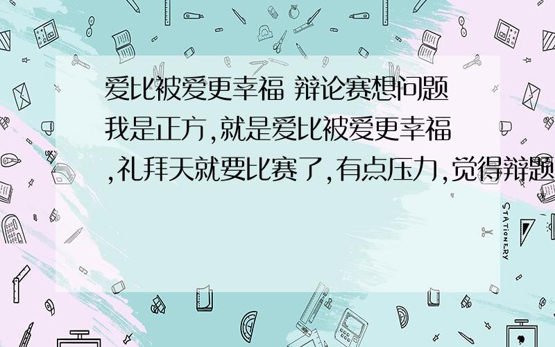 爱比被爱更幸福 辩论赛想问题我是正方,就是爱比被爱更幸福,礼拜天就要比赛了,有点压力,觉得辩题有点虚,