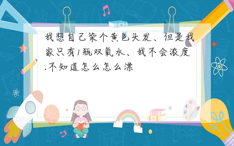 我想自己染个黄色头发、但是我家只有1瓶双氧水、我不会浓度.不知道怎么怎么漂