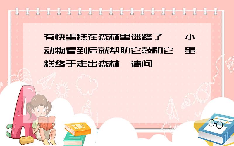 有快蛋糕在森林里迷路了,一小动物看到后就帮助它鼓励它,蛋糕终于走出森林,请问