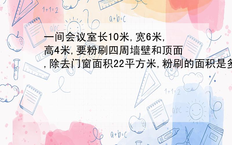 一间会议室长10米,宽6米,高4米,要粉刷四周墙壁和顶面,除去门窗面积22平方米,粉刷的面积是多少平方米?