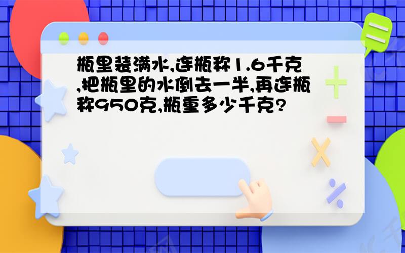 瓶里装满水,连瓶称1.6千克,把瓶里的水倒去一半,再连瓶称950克,瓶重多少千克?