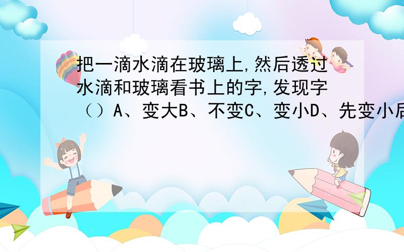 把一滴水滴在玻璃上,然后透过水滴和玻璃看书上的字,发现字（）A、变大B、不变C、变小D、先变小后变大但是我选A