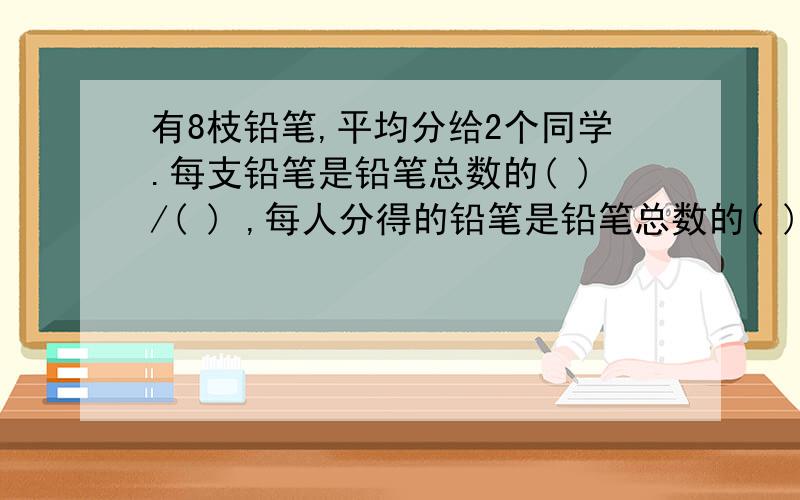 有8枝铅笔,平均分给2个同学.每支铅笔是铅笔总数的( )/( ) ,每人分得的铅笔是铅笔总数的( )/( ) .