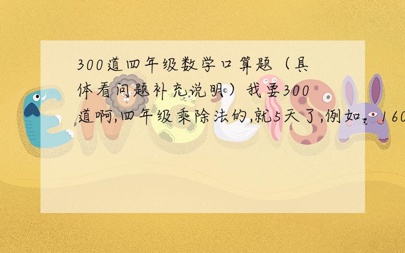 300道四年级数学口算题（具体看问题补充说明）我要300道啊,四年级乘除法的,就5天了,例如：160*2=320,420/3=140.没答案也可以的，有多少给多少