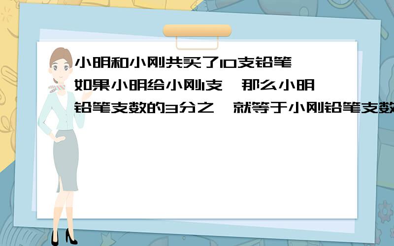 小明和小刚共买了10支铅笔,如果小明给小刚1支,那么小明铅笔支数的3分之一就等于小刚铅笔支数的2分之一.列出算式,要好理解,不然不给分.别副制哦.