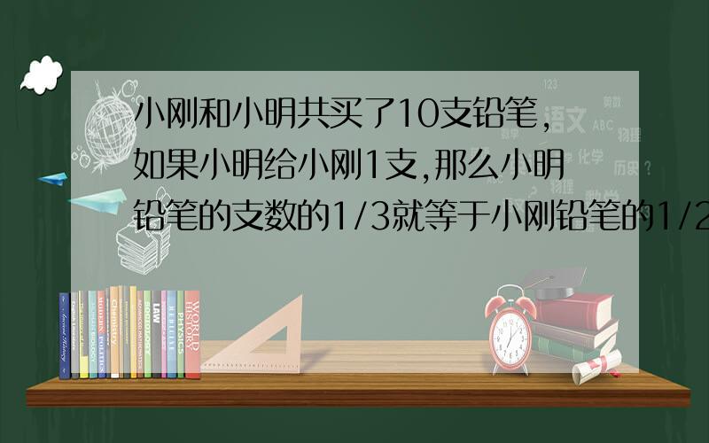 小刚和小明共买了10支铅笔,如果小明给小刚1支,那么小明铅笔的支数的1/3就等于小刚铅笔的1/2,小刚、小明原来各买了几支铅笔?记得列式计算