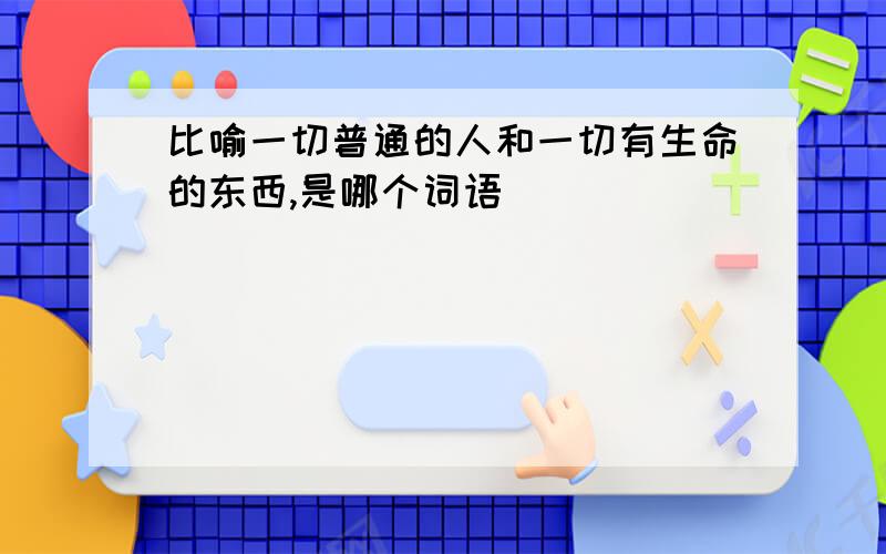 比喻一切普通的人和一切有生命的东西,是哪个词语