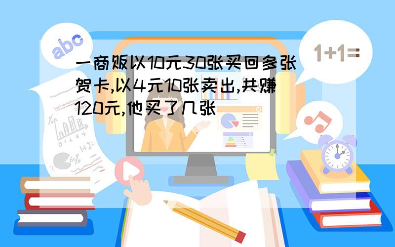 一商贩以10元30张买回多张贺卡,以4元10张卖出,共赚120元,他买了几张