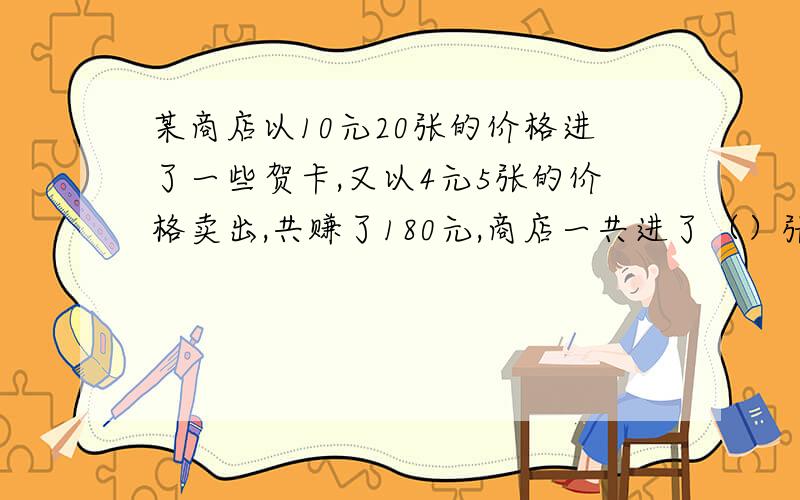 某商店以10元20张的价格进了一些贺卡,又以4元5张的价格卖出,共赚了180元,商店一共进了（）张贺卡