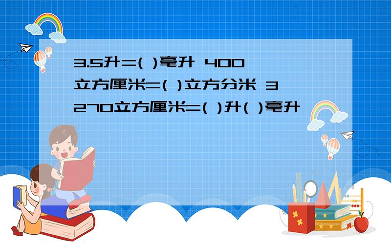 3.5升=( )毫升 400立方厘米=( )立方分米 3270立方厘米=( )升( )毫升