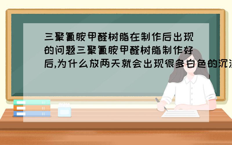 三聚氰胺甲醛树脂在制作后出现的问题三聚氰胺甲醛树脂制作好后,为什么放两天就会出现很多白色的沉淀物?要如何避免这种现象?