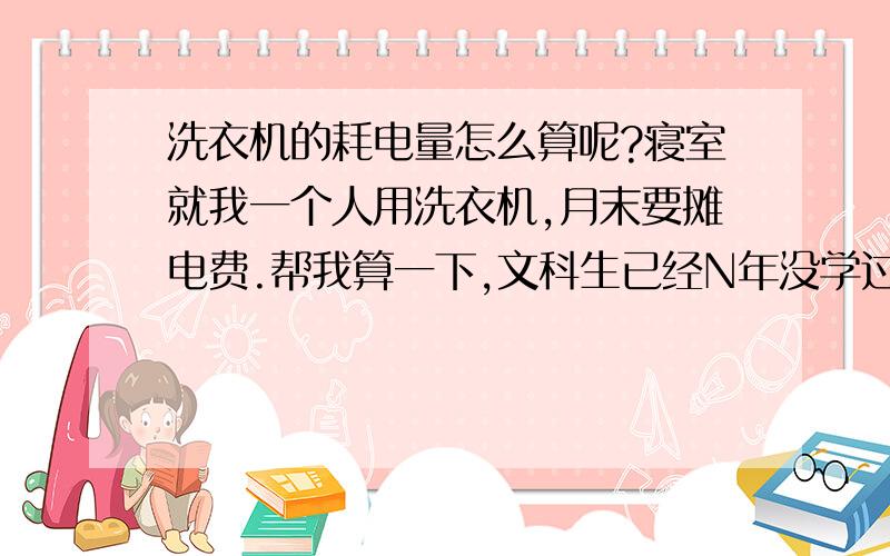 洗衣机的耗电量怎么算呢?寝室就我一个人用洗衣机,月末要摊电费.帮我算一下,文科生已经N年没学过物理了.额定输入功率：洗250W、脱210W.在“标准”程序下：洗20分钟——脱水2.5分钟——洗3