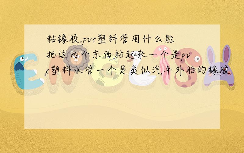 粘橡胶,pvc塑料管用什么能把这两个东西粘起来一个是pvc塑料水管一个是类似汽车外胎的橡胶