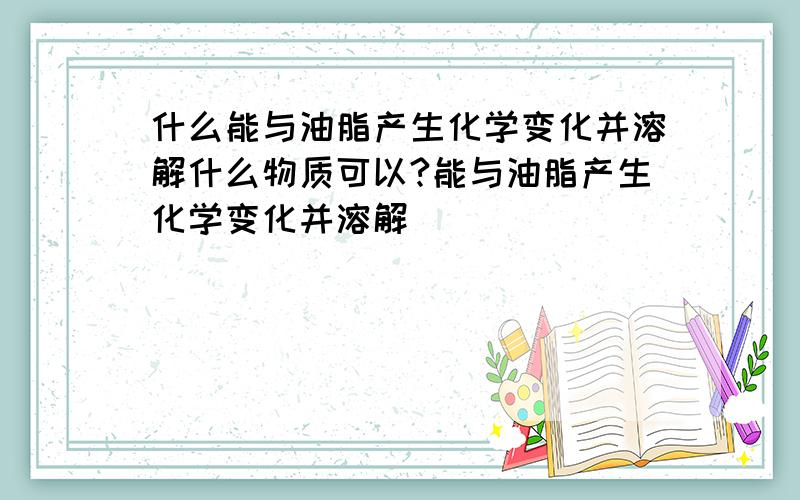 什么能与油脂产生化学变化并溶解什么物质可以?能与油脂产生化学变化并溶解