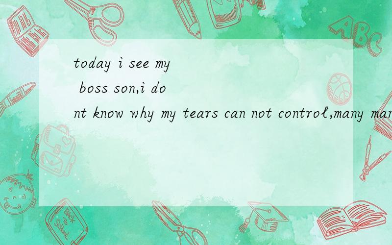 today i see my boss son,i dont know why my tears can not control,many many tears fall down,i think maybe cos i just come here is he and mr cheng go station bring me go back my work place,so see he like see family member,feel very very chagrin.yesterd