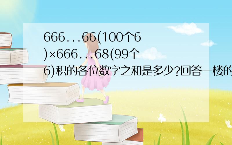 666...66(100个6)×666...68(99个6)积的各位数字之和是多少?回答一楼的：是的！对于2楼的疑问：