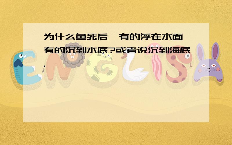 为什么鱼死后,有的浮在水面,有的沉到水底?或者说沉到海底.