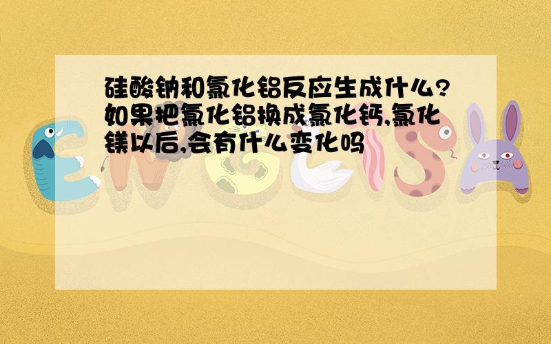 硅酸钠和氯化铝反应生成什么?如果把氯化铝换成氯化钙,氯化镁以后,会有什么变化吗