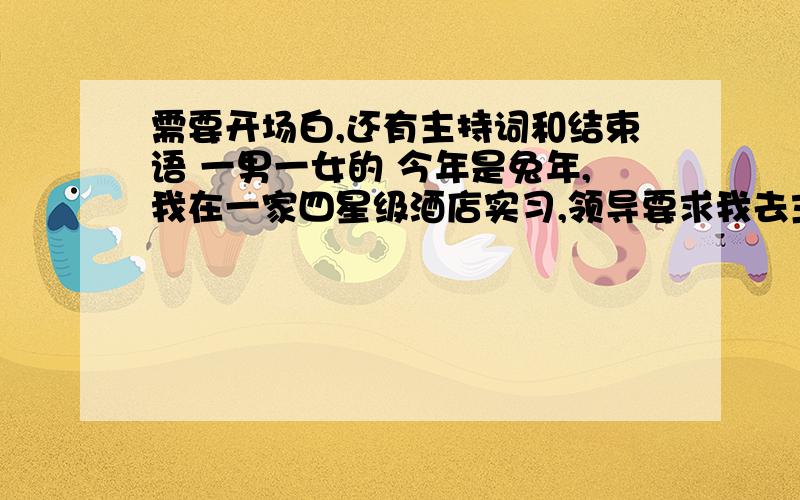 需要开场白,还有主持词和结束语 一男一女的 今年是兔年,我在一家四星级酒店实习,领导要求我去主持今年年夜饭,是在元宵那天的!因为我从未有参与过大型的主持活动所有经验少之又少,字