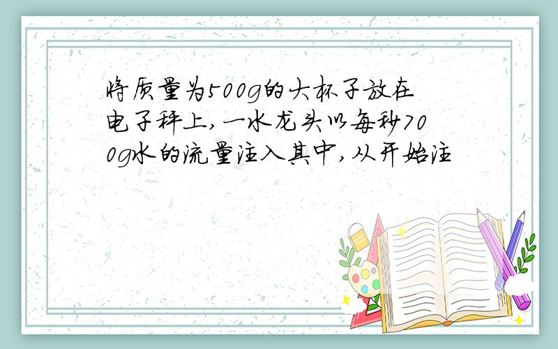 将质量为500g的大杯子放在电子秤上,一水龙头以每秒700g水的流量注入其中,从开始注