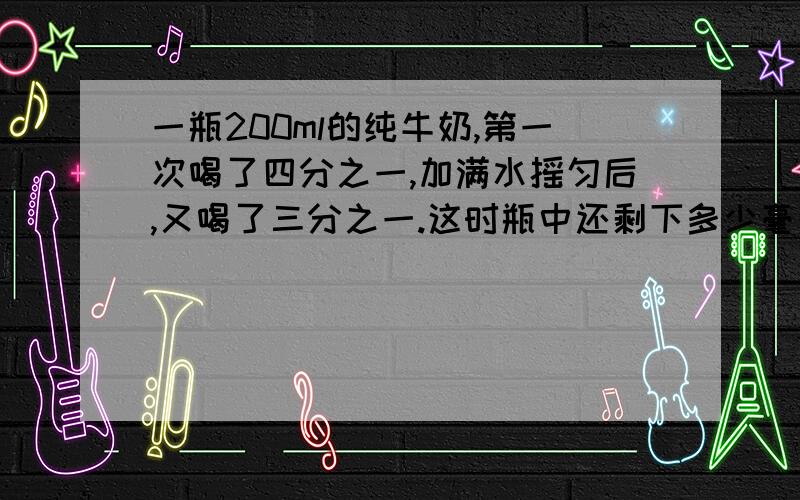 一瓶200ml的纯牛奶,第一次喝了四分之一,加满水摇匀后,又喝了三分之一.这时瓶中还剩下多少毫升纯牛奶?