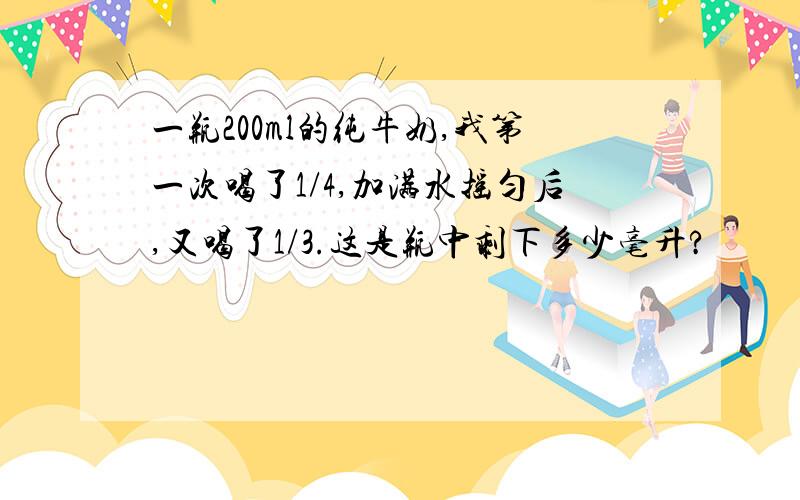 一瓶200ml的纯牛奶,我第一次喝了1/4,加满水摇匀后,又喝了1/3.这是瓶中剩下多少毫升?