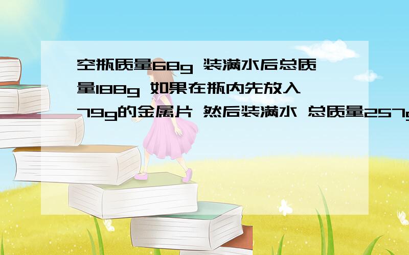 空瓶质量68g 装满水后总质量188g 如果在瓶内先放入79g的金属片 然后装满水 总质量257g 求金属片密度