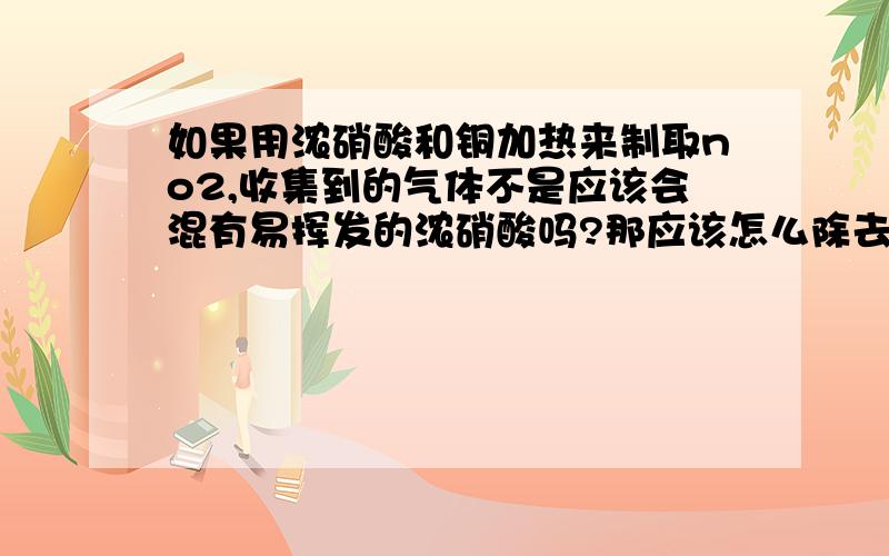 如果用浓硝酸和铜加热来制取no2,收集到的气体不是应该会混有易挥发的浓硝酸吗?那应该怎么除去啊？