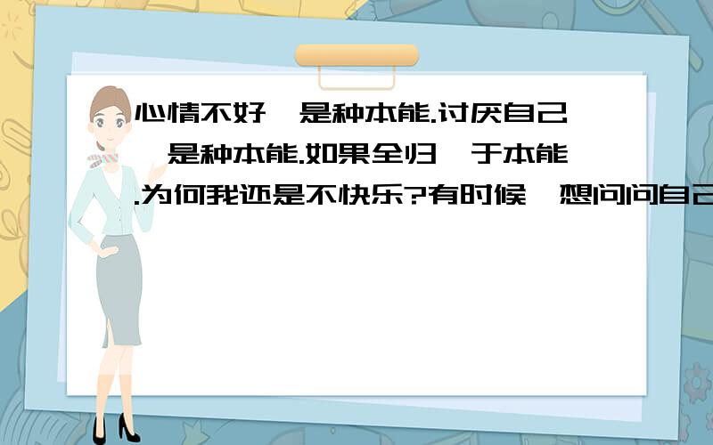 心情不好,是种本能.讨厌自己,是种本能.如果全归咎于本能.为何我还是不快乐?有时候,想问问自己为什么伤害别人?有时候,自己会无助的流泪?想保护自己的家人,有时候,我却伤到了他们.为何成