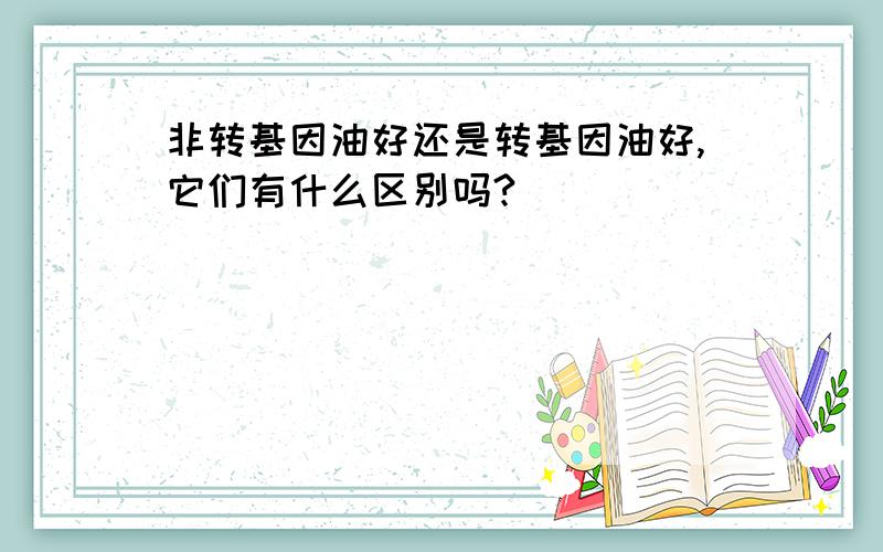 非转基因油好还是转基因油好,它们有什么区别吗?