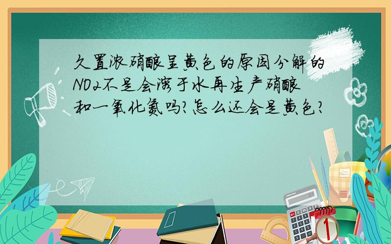 久置浓硝酸呈黄色的原因分解的NO2不是会溶于水再生产硝酸和一氧化氮吗?怎么还会是黄色?