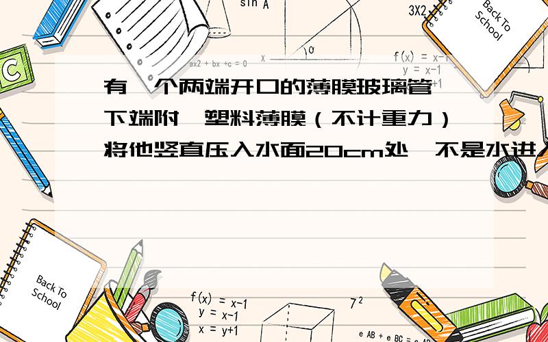 有一个两端开口的薄膜玻璃管,下端附一塑料薄膜（不计重力）将他竖直压入水面20cm处,不是水进入管中,求：1.薄片受到水的压强P水是多大?2.如果向管中慢慢注入煤油,当煤油柱的高度是多少