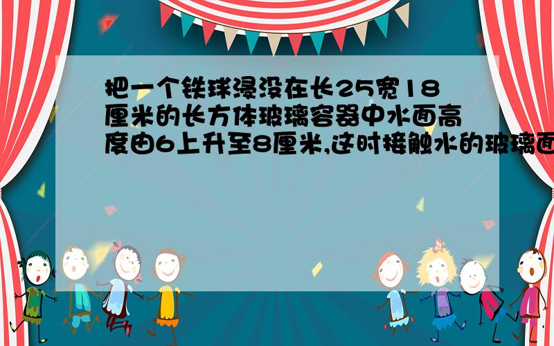 把一个铁球浸没在长25宽18厘米的长方体玻璃容器中水面高度由6上升至8厘米,这时接触水的玻璃面积是多少立分米,这个铁球的体积是多少立方厘米