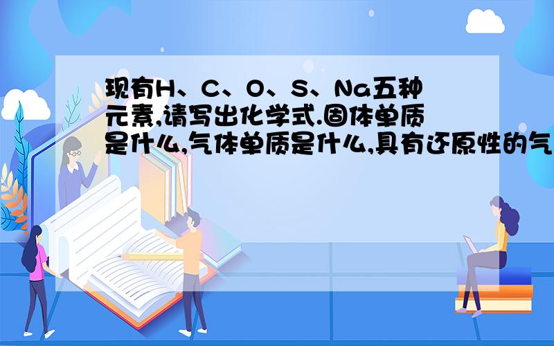 现有H、C、O、S、Na五种元素,请写出化学式.固体单质是什么,气体单质是什么,具有还原性的气态合物是什酸是什么碱是什么水溶液呈碱性的盐��