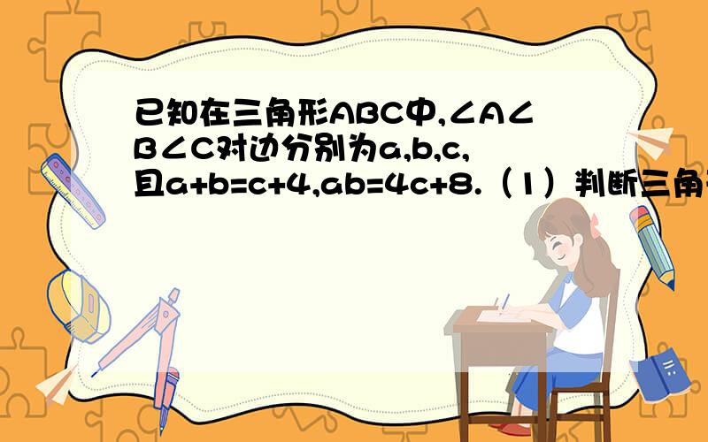 已知在三角形ABC中,∠A∠B∠C对边分别为a,b,c,且a+b=c+4,ab=4c+8.（1）判断三角形abc形状已知在三角形ABC中,∠A∠B∠C对边分别为a,b,c,a+b=c+4,ab=4c+8.（1）判断三角形abc形状 （2）若tanA=3\4,求三角形abc