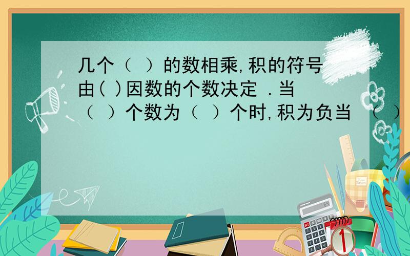 几个（ ）的数相乘,积的符号由( )因数的个数决定 .当（ ）个数为（ ）个时,积为负当 （ ）的个数为（ ）,积为正.