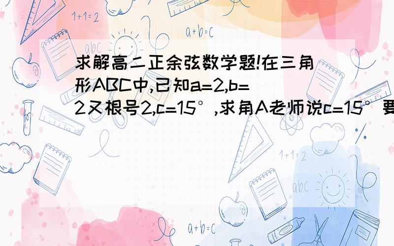 求解高二正余弦数学题!在三角形ABC中,已知a=2,b=2又根号2,c=15°,求角A老师说c=15°要用公式Sin二分之阿尔法的平方=二分之1-cos阿尔法这道公式求出来,不可以去查表