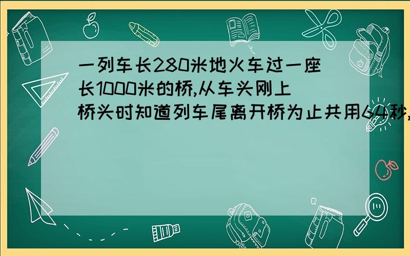 一列车长280米地火车过一座长1000米的桥,从车头刚上桥头时知道列车尾离开桥为止共用64秒,求列车速度.一元一次方程.