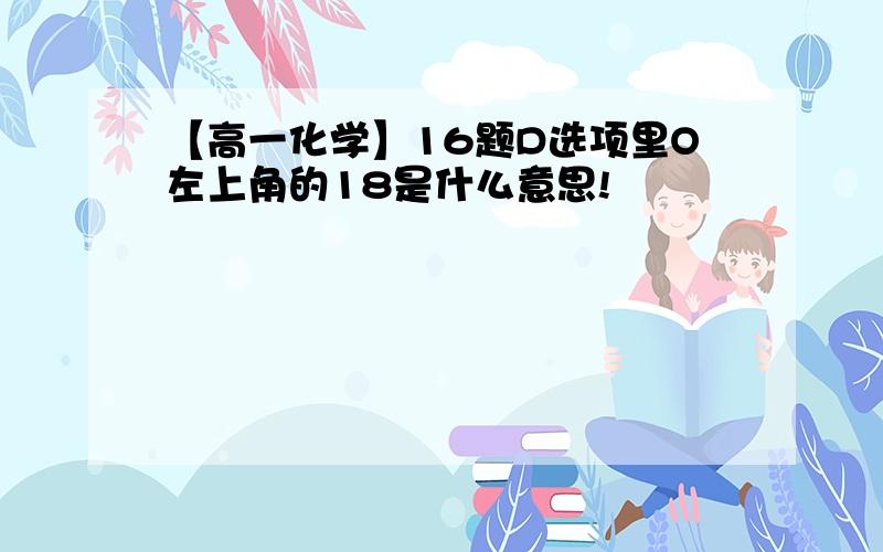 【高一化学】16题D选项里O左上角的18是什么意思!