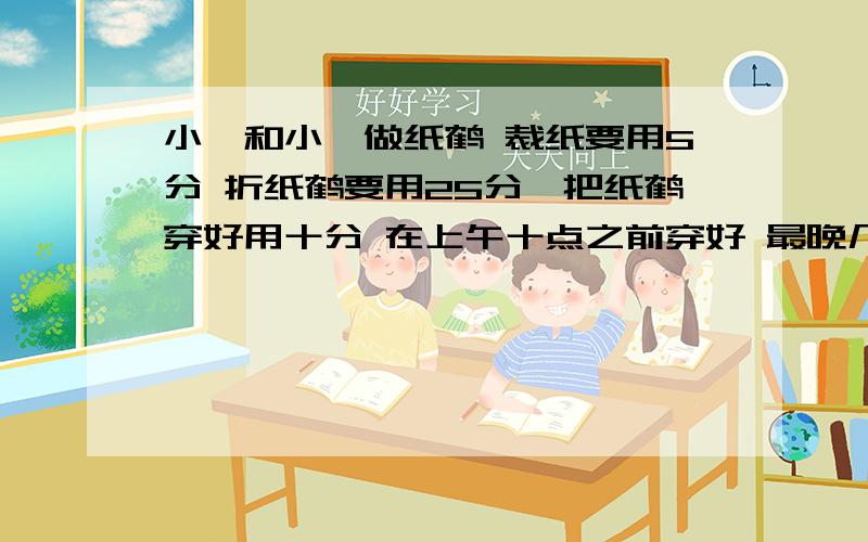 小娟和小磊做纸鹤 裁纸要用5分 折纸鹤要用25分,把纸鹤穿好用十分 在上午十点之前穿好 最晚几点开始 列式算