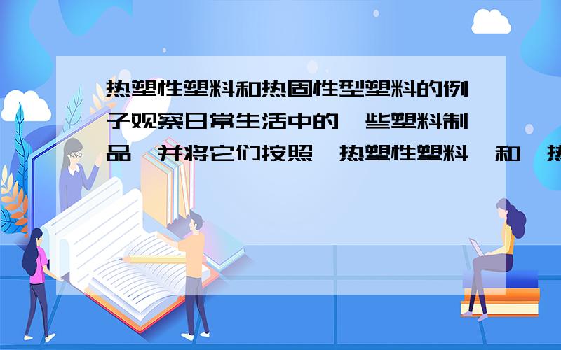 热塑性塑料和热固性型塑料的例子观察日常生活中的一些塑料制品,并将它们按照