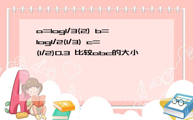 a=log1/3(2) b=log1/2(1/3) c=(1/2)0.3 比较abc的大小