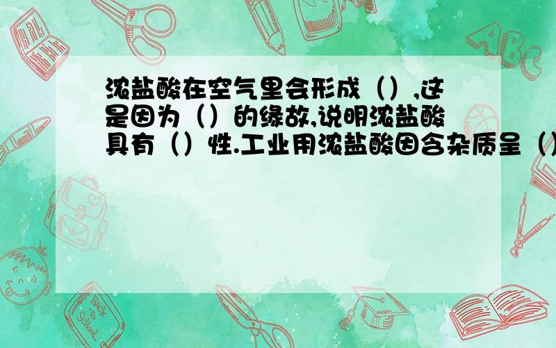 浓盐酸在空气里会形成（）,这是因为（）的缘故,说明浓盐酸具有（）性.工业用浓盐酸因含杂质呈（）色,浓盐酸具有强烈的（）性