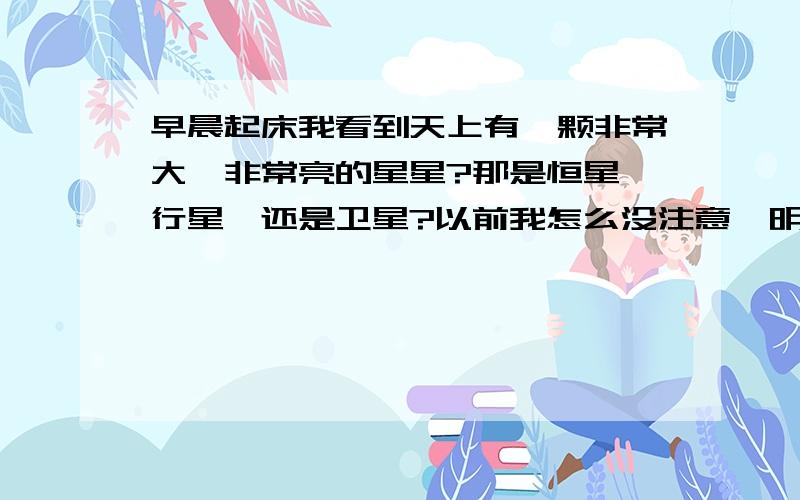 早晨起床我看到天上有一颗非常大,非常亮的星星?那是恒星,行星,还是卫星?以前我怎么没注意,明恍恍,亮堂堂的.是不是季节的关系…