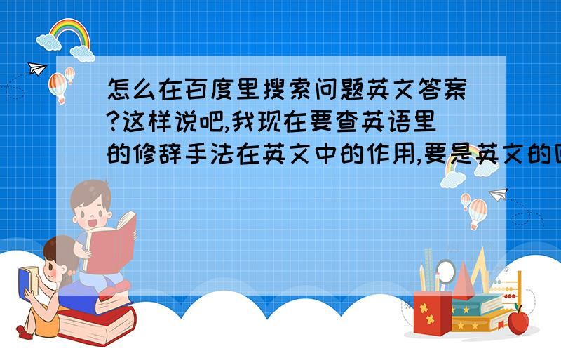 怎么在百度里搜索问题英文答案?这样说吧,我现在要查英语里的修辞手法在英文中的作用,要是英文的回答,该怎么查询?